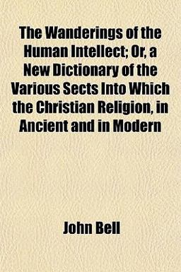 The Wanderings of the Human Intellect; or, a New Dictionary of the Various Sects into Which the Christian Religion, in Ancient and in Modern