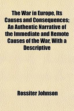 The War in Europe, Its Causes and Consequences; an Authentic Narrative of the Immediate and Remote Causes of the War, with a Descriptive The War in Europe, Its Causes and Consequences; an Authentic Narrative of the Immediate and Remote Causes of the War, with a Descriptive