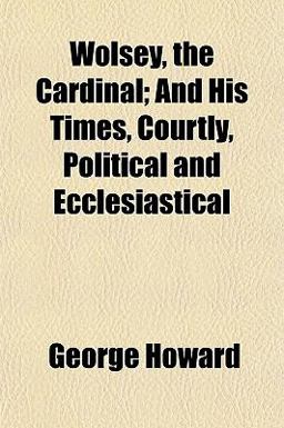 Wolsey, the Cardinal; and His Times, Courtly, Political and Ecclesiastical