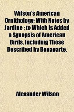 Wilson's American Ornithology; with Notes by Jardine; to Which Is Added a Synopsis of American Birds, Including Those Described by Bonaparte
