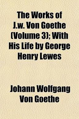 The Works of J W Von Goethe; with His Life by George Henry Lewes