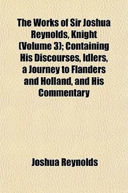 The Works of Sir Joshua Reynolds, Knight; Containing His Discourses, Idlers, a Journey to Flanders and Holland, and His Commentary
