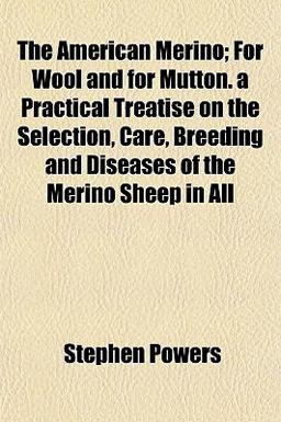 The American Merino; for Wool and for Mutton a Practical Treatise on the Selection, Care, Breeding and Diseases of the Merino Sheep in All The American Merino; for Wool and for Mutton a Practical Treatise on the Selection, Care, Breeding and Diseases of the Merino Sheep in All
