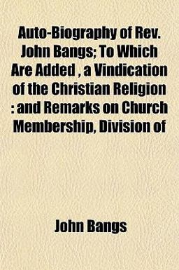 Auto-Biography of Rev John Bangs; to Which Are Added , a Vindication of the Christian Religion Auto-Biography of Rev John Bangs; to Which Are Added , a Vindication of the Christian Religion