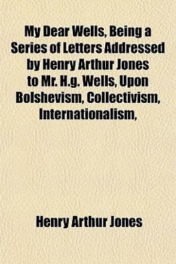 My Dear Wells, Being a Series of Letters Addressed by Henry Arthur Jones to Mr H G Wells, upon Bolshevism, Collectivism, Internationalism My Dear Wells, Being a Series of Letters Addressed by Henry Arthur Jones to Mr H G Wells, upon Bolshevism, Collectivism, Internationalism
