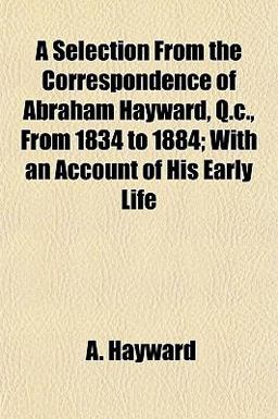A Selection from the Correspondence of Abraham Hayward, Q C , from 1834 to 1884; with an Account of His Early Life