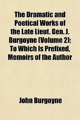 The Dramatic and Poetical Works of the Late Lieut Gen J Burgoyne; to Which Is Prefixed, Memoirs of the Author