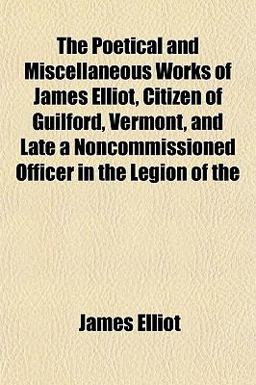 The Poetical and Miscellaneous Works of James Elliot, Citizen of Guilford, Vermont, and Late a Noncommissioned Officer in the Legion Of