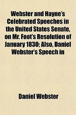 Webster and Hayne's Celebrated Speeches in the United States Senate, on Mr Foot's Resolution of January 1830; Also, Daniel Webster's Speech In