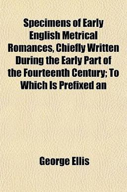 An Specimens of Early English Metrical Romances, Chiefly Written During the Early Part of the Fourteenth Century; to Which Is Prefixed