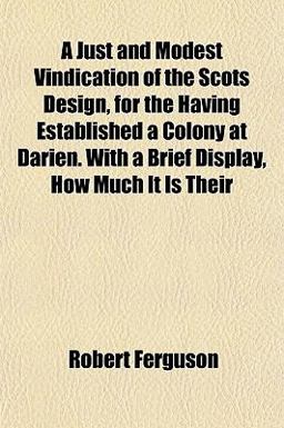 A Just and Modest Vindication of the Scots Design, for the Having Established a Colony at Darien with a Brief Display, How Much It Is Their