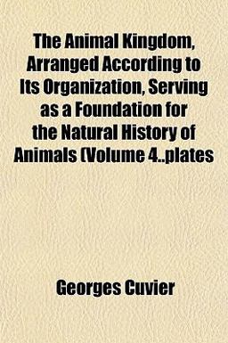 The Animal Kingdom, Arranged According to Its Organization, Serving As a Foundation for the Natural History of Animals (Volume 4 Plates The Animal Kingdom, Arranged According to Its Organization, Serving As a Foundation for the Natural History of Animals (Volume 4 Plates