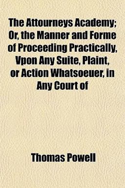The Attourneys Academy; or, the Manner and Forme of Proceeding Practically, Vpon Any Suite, Plaint, or Action Whatsoeuer, in Any Court Of