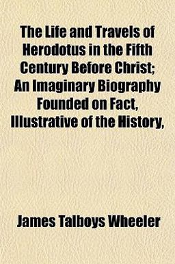 The Life and Travels of Herodotus in the Fifth Century Before Christ; an Imaginary Biography Founded on Fact, Illustrative of the History The Life and Travels of Herodotus in the Fifth Century Before Christ; an Imaginary Biography Founded on Fact, Illustrative of the History