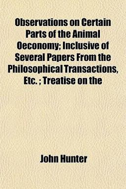 Observations on Certain Parts of the Animal Oeconomy; Inclusive of Several Papers from the Philosophical Transactions, etc; Treatise On