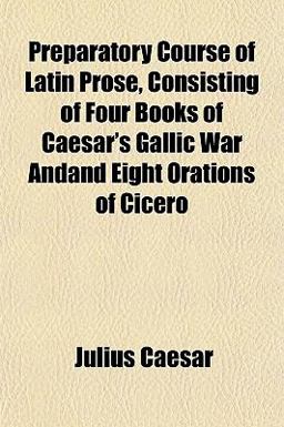 Preparatory Course of Latin Prose, Consisting of Four Books of Caesar's Gallic War Andand Eight Orations of Cicero