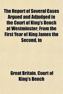 The Report of Several Cases Argued and Adjudged in the Court of King's Bench at Westminster; from the First Year of King James the Second, To