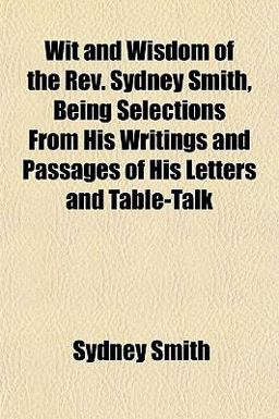 Wit and Wisdom of the Rev Sydney Smith, Being Selections from His Writings and Passages of His Letters and Table-Talk Wit and Wisdom of the Rev Sydney Smith, Being Selections from His Writings and Passages of His Letters and Table-Talk