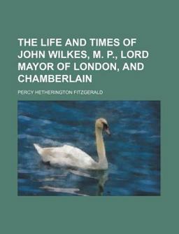 The Life and Times of John Wilkes, M P , Lord Mayor of London, and Chamberlain