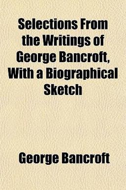 Selections from the Writings of George Bancroft, with a Biographical Sketch Selections from the Writings of George Bancroft, with a Biographical Sketch