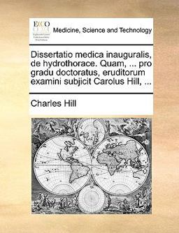 Dissertatio Medica Inauguralis, de Hydrothorace Quam, Pro Gradu Doctoratus, Eruditorum Examini Subjicit Carolus Hill