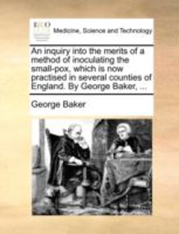 An Inquiry into the Merits of a Method of Inoculating the Small-Pox, Which Is Now Practised in Several Counties of England by George Baker