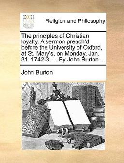 The Principles of Christian Loyalty a Sermon Preach'D Before the University of Oxford, at St Mary's, on Monday, Jan 31 1742-3 by John Burton