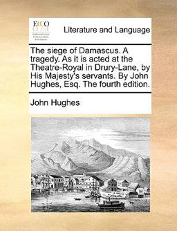 The Siege of Damascus a Tragedy As It Is Acted at the Theatre-Royal in Drury-Lane, by His Majesty's Servants by John Hughes, Esq the Fourth Editio