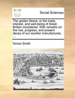 The golden fleece: or the trade, interest, and well-being of Great Britain considered. with remarks on the rise, progress, and present decay of our woollen Manufactures... .