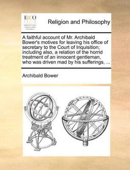 A faithful account of Mr. Archibald Bower's motives for leaving his office of secretary to the Court of Inquisition; including also, a relation of the horrid treatment of an innocent gentleman, who was driven mad by his Sufferings, ...
