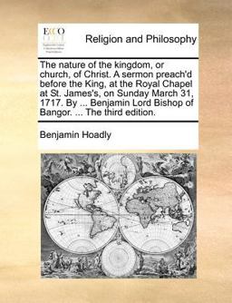 The nature of the kingdom, or church, of Christ. A sermon preach'd before the King, at the Royal Chapel at St. James's, on Sunday March 31, 1717. by ... Benjamin Lord Bishop of Bangor... . the third Edition