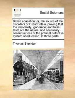 British education: or, the source of the disorders of Great Britain. proving that the immorality, ignorance, and false taste are the natural and necessary consequences of the present defective system of education. in three Parts