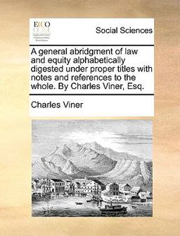 A General Abridgment of Law and Equity Alphabetically Digested under Proper Titles with Notes and References to the Whole by Charles Viner, Esq