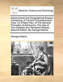 Astronomical and Geographical Essays: Containing, A Full and Comprehensive View, on A New Plan, of the General Principles of Astronomy. the Use of the Celestial and Terrestrial Globes. Second Edition. by George Adams