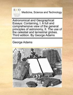 Astronomical and Geographical Essays: Containing, I. A full and comprehensive view of the general principles of astronomy, II. the use of the celestial and terrestrial globes. Third edition. by George Adams