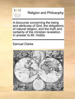 A discourse concerning the being and attributes of God, the obligations of natural religion, and the truth and certainty of the christian revelation. in answer to Mr. Hobbs