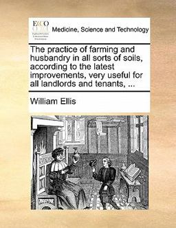 The Practice of Farming and Husbandry in All Sorts of Soils, According to the Latest Improvements, Very Useful for All Landlords and Tenants