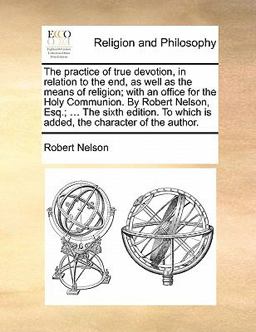 The Practice of True Devotion, in Relation to the End, As Well As the Means of Religion; with an Office for the Holy Communion by Robert Nelson, Esq