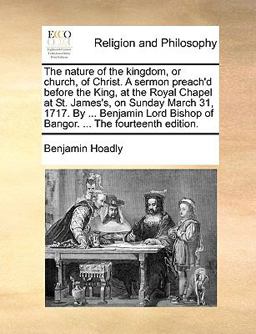 The Nature of the Kingdom, or Church, of Christ a Sermon Preach'D Before the King, at the Royal Chapel at St James's, on Sunday March 31, 1717 By