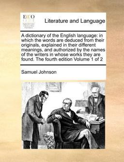 A dictionary of the English language: in which the words are deduced from their originals, explained in their different meanings, and authorized by the names of the writers in whose works they are found. the fourth edition Volume 1 Of 2