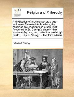 A vindication of providence: or, a true estimate of human life. in which, the passions are consider'd in a new light. Preached in St. George's church near Hanover-Square, soon after the late King's death... . by E. Young, ... the third Edition