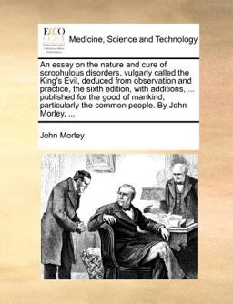 An essay on the nature and cure of scrophulous disorders, vulgarly called the King's Evil, deduced from observation and practice, the sixth edition, with additions, ... published for the good of mankind, particularly the common people. by John Morley, ...