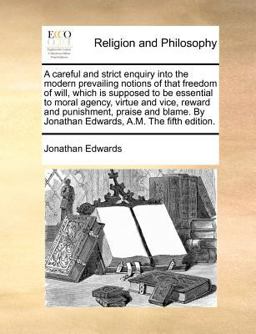 A careful and strict enquiry into the modern prevailing notions of that freedom of will, which Is supposed to be essential to moral agency, virtue and vice, reward and punishment, praise and blame. by Jonathan Edwards, A. M. the fifth Edition