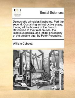 Democratic principles illustrated. Part the second. Containing an instructive essay, tracing all the horrors of the French Revolution to their real causes; the licentious politics, and infidel philosophy of the present age. by Peter Porcupine