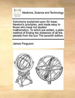 Astronomy Explained upon Sir Isaac Newton's Principles, and Made Easy to Those Who Have Not Studied Mathematics to Which Are Added, a Plain Method Of