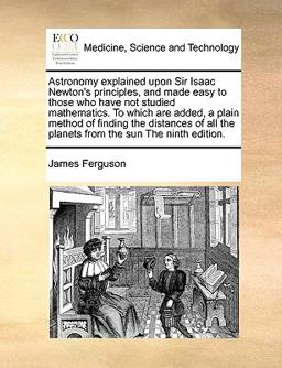 Astronomy Explained upon Sir Isaac Newton's Principles, and Made Easy to Those Who Have Not Studied Mathematics to Which Are Added, a Plain Method Of