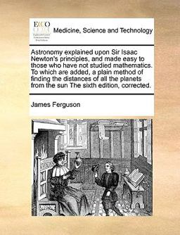 Astronomy Explained upon Sir Isaac Newton's Principles, and Made Easy to Those Who Have Not Studied Mathematics to Which Are Added, a Plain Method Of