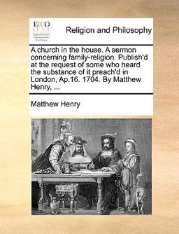 A Church in the House a Sermon Concerning Family-Religion Publish'D at the Request of Some Who Heard the Substance of It Preach'D in London, Ap