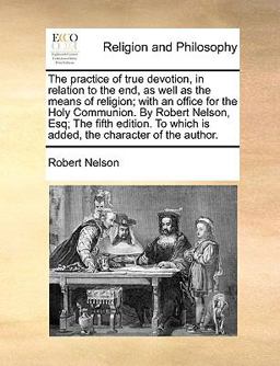 The Practice of True Devotion, in Relation to the End, As Well As the Means of Religion; with an Office for the Holy Communion by Robert Nelson, Esq;