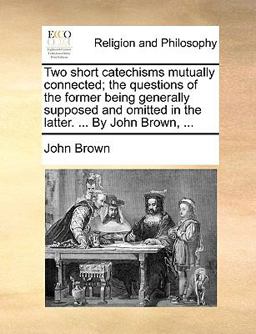 Two Short Catechisms Mutually Connected; the Questions of the Former Being Generally Supposed and Omitted in the Latter by John Brown